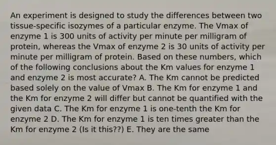 An experiment is designed to study the differences between two tissue-specific isozymes of a particular enzyme. The Vmax of enzyme 1 is 300 units of activity per minute per milligram of protein, whereas the Vmax of enzyme 2 is 30 units of activity per minute per milligram of protein. Based on these numbers, which of the following conclusions about the Km values for enzyme 1 and enzyme 2 is most accurate? A. The Km cannot be predicted based solely on the value of Vmax B. The Km for enzyme 1 and the Km for enzyme 2 will differ but cannot be quantified with the given data C. The Km for enzyme 1 is one-tenth the Km for enzyme 2 D. The Km for enzyme 1 is ten times greater than the Km for enzyme 2 (Is it this??) E. They are the same​