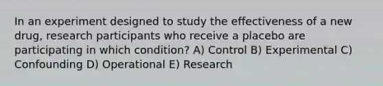 In an experiment designed to study the effectiveness of a new drug, research participants who receive a placebo are participating in which condition? A) Control B) Experimental C) Confounding D) Operational E) Research