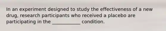 In an experiment designed to study the effectiveness of a new drug, research participants who received a placebo are participating in the ____________ condition.