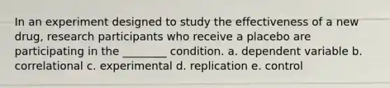 In an experiment designed to study the effectiveness of a new drug, research participants who receive a placebo are participating in the ________ condition. a. dependent variable b. correlational c. experimental d. replication e. control