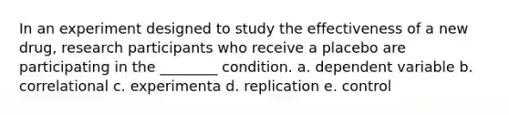 In an experiment designed to study the effectiveness of a new drug, research participants who receive a placebo are participating in the ________ condition. a. dependent variable b. correlational c. experimenta d. replication e. control