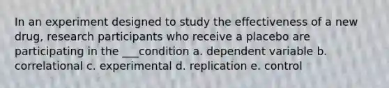 In an experiment designed to study the effectiveness of a new drug, research participants who receive a placebo are participating in the ___condition a. dependent variable b. correlational c. experimental d. replication e. control