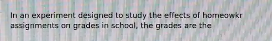 In an experiment designed to study the effects of homeowkr assignments on grades in school, the grades are the