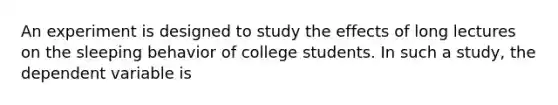 An experiment is designed to study the effects of long lectures on the sleeping behavior of college students. In such a study, the dependent variable is