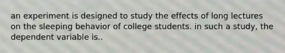 an experiment is designed to study the effects of long lectures on the sleeping behavior of college students. in such a study, the dependent variable is..