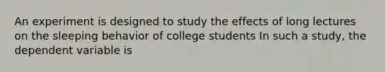 An experiment is designed to study the effects of long lectures on the sleeping behavior of college students In such a study, the dependent variable is