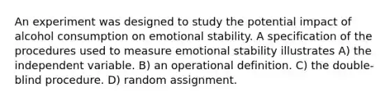 An experiment was designed to study the potential impact of alcohol consumption on emotional stability. A specification of the procedures used to measure emotional stability illustrates A) the independent variable. B) an operational definition. C) the double-blind procedure. D) random assignment.