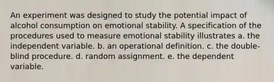 An experiment was designed to study the potential impact of alcohol consumption on emotional stability. A specification of the procedures used to measure emotional stability illustrates a. the independent variable. b. an operational definition. c. the double-blind procedure. d. random assignment. e. the dependent variable.