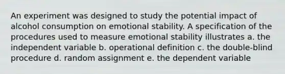 An experiment was designed to study the potential impact of alcohol consumption on emotional stability. A specification of the procedures used to measure emotional stability illustrates a. the independent variable b. operational definition c. the double-blind procedure d. random assignment e. the dependent variable