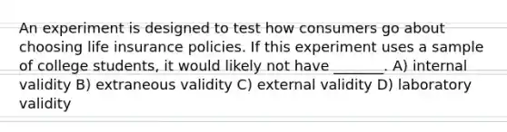 An experiment is designed to test how consumers go about choosing life insurance policies. If this experiment uses a sample of college students, it would likely not have _______. A) internal validity B) extraneous validity C) external validity D) laboratory validity