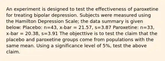 An experiment is designed to test the effectiveness of paroxetine for treating bipolar depression. Subjects were measured using the Hamilton Depression Scale; the data summary is given below: Placebo: n=43, x-bar = 21.57, s=3.87 Paroxetine: n=33, x-bar = 20.38, s=3.91 The objecttive is to test the claim that the placebo and paroxetine groups come from populations with the same mean. Using a significance level of 5%, test the above claim.