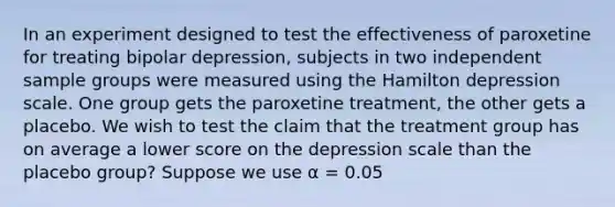 In an experiment designed to test the effectiveness of paroxetine for treating bipolar depression, subjects in two independent sample groups were measured using the Hamilton depression scale. One group gets the paroxetine treatment, the other gets a placebo. We wish to test the claim that the treatment group has on average a lower score on the depression scale than the placebo group? Suppose we use α = 0.05