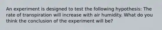 An experiment is designed to test the following hypothesis: The rate of transpiration will increase with air humidity. What do you think the conclusion of the experiment will be?