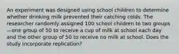 An experiment was designed using school children to determine whether drinking milk prevented their catching colds. The researcher randomly assigned 100 school children to two groups—one group of 50 to receive a cup of milk at school each day and the other group of 50 to receive no milk at school. Does the study incorporate replication?