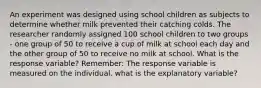 An experiment was designed using school children as subjects to determine whether milk prevented their catching colds. The researcher randomly assigned 100 school children to two groups - one group of 50 to receive a cup of milk at school each day and the other group of 50 to receive no milk at school. What is the response variable? Remember: The response variable is measured on the individual. what is the explanatory variable?