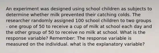 An experiment was designed using school children as subjects to determine whether milk prevented their catching colds. The researcher randomly assigned 100 school children to two groups - one group of 50 to receive a cup of milk at school each day and the other group of 50 to receive no milk at school. What is the response variable? Remember: The response variable is measured on the individual. what is the explanatory variable?