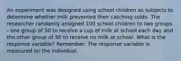 An experiment was designed using school children as subjects to determine whether milk prevented their catching colds. The researcher randomly assigned 100 school children to two groups - one group of 50 to receive a cup of milk at school each day and the other group of 50 to receive no milk at school. What is the response variable? Remember: The response variable is measured on the individual.