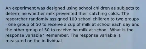 An experiment was designed using school children as subjects to determine whether milk prevented their catching colds. The researcher randomly assigned 100 school children to two groups - one group of 50 to receive a cup of milk at school each day and the other group of 50 to receive no milk at school. What is the response variable? Remember: The response variable is measured on the individual.