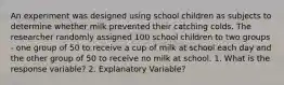 An experiment was designed using school children as subjects to determine whether milk prevented their catching colds. The researcher randomly assigned 100 school children to two groups - one group of 50 to receive a cup of milk at school each day and the other group of 50 to receive no milk at school. 1. What is the response variable? 2. Explanatory Variable?