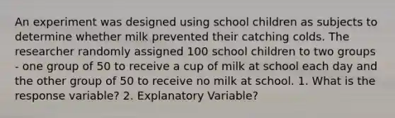 An experiment was designed using school children as subjects to determine whether milk prevented their catching colds. The researcher randomly assigned 100 school children to two groups - one group of 50 to receive a cup of milk at school each day and the other group of 50 to receive no milk at school. 1. What is the response variable? 2. Explanatory Variable?