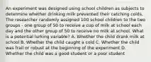 An experiment was designed using school children as subjects to determine whether drinking milk prevented their catching colds. The researcher randomly assigned 100 school children to the two groups - one group of 50 to receive a cup of milk at school each day and the other group of 50 to receive no milk at school. What is a potential lurking variable? A. Whether the child drank milk at school B. Whether the child caught a cold C. Whether the child was frail or robust at the beginning of the experiment D. Whether the child was a good student or a poor student