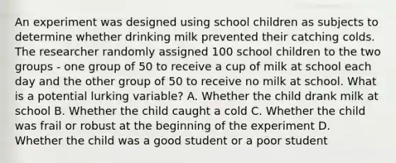 An experiment was designed using school children as subjects to determine whether drinking milk prevented their catching colds. The researcher randomly assigned 100 school children to the two groups - one group of 50 to receive a cup of milk at school each day and the other group of 50 to receive no milk at school. What is a potential lurking variable? A. Whether the child drank milk at school B. Whether the child caught a cold C. Whether the child was frail or robust at the beginning of the experiment D. Whether the child was a good student or a poor student