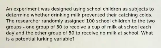 An experiment was designed using school children as subjects to determine whether drinking milk prevented their catching colds. The researcher randomly assigned 100 school children to the two groups - one group of 50 to receive a cup of milk at school each day and the other group of 50 to receive no milk at school. What is a potential lurking variable?