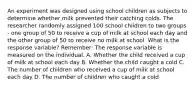 An experiment was designed using school children as subjects to determine whether milk prevented their catching colds. The researcher randomly assigned 100 school children to two groups - one group of 50 to receive a cup of milk at school each day and the other group of 50 to receive no milk at school. What is the response variable? Remember: The response variable is measured on the individual. A. Whether the child received a cup of milk at school each day B. Whether the child caught a cold C. The number of children who received a cup of milk at school each day D. The number of children who caught a cold