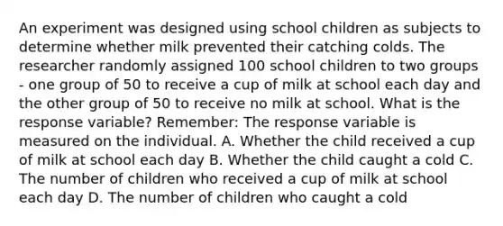 An experiment was designed using school children as subjects to determine whether milk prevented their catching colds. The researcher randomly assigned 100 school children to two groups - one group of 50 to receive a cup of milk at school each day and the other group of 50 to receive no milk at school. What is the response variable? Remember: The response variable is measured on the individual. A. Whether the child received a cup of milk at school each day B. Whether the child caught a cold C. The number of children who received a cup of milk at school each day D. The number of children who caught a cold