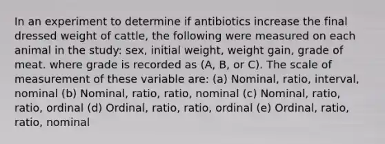 In an experiment to determine if antibiotics increase the final dressed weight of cattle, the following were measured on each animal in the study: sex, initial weight, weight gain, grade of meat. where grade is recorded as (A, B, or C). The scale of measurement of these variable are: (a) Nominal, ratio, interval, nominal (b) Nominal, ratio, ratio, nominal (c) Nominal, ratio, ratio, ordinal (d) Ordinal, ratio, ratio, ordinal (e) Ordinal, ratio, ratio, nominal