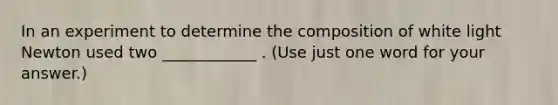 In an experiment to determine the composition of white light Newton used two ____________ . (Use just one word for your answer.)