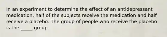 In an experiment to determine the effect of an antidepressant medication, half of the subjects receive the medication and half receive a placebo. The group of people who receive the placebo is the _____ group.