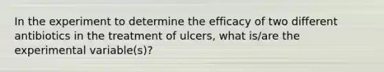 In the experiment to determine the efficacy of two different antibiotics in the treatment of ulcers, what is/are the experimental variable(s)?