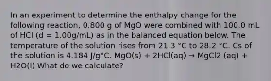 In an experiment to determine the enthalpy change for the following reaction, 0.800 g of MgO were combined with 100.0 mL of HCl (d = 1.00g/mL) as in the balanced equation below. The temperature of the solution rises from 21.3 °C to 28.2 °C. Cs of the solution is 4.184 J/g°C. MgO(s) + 2HCl(aq) → MgCl2 (aq) + H2O(l) What do we calculate?