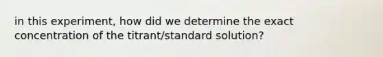 in this experiment, how did we determine the exact concentration of the titrant/standard solution?