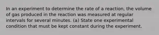 In an experiment to determine the rate of a reaction, the volume of gas produced in the reaction was measured at regular intervals for several minutes. (a) State one experimental condition that must be kept constant during the experiment.