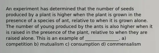 An experiment has determined that the number of seeds produced by a plant is higher when the plant is grown in the presence of a species of ant, relative to when it is grown alone. The number of young produced by the ants is also higher when it is raised in the presence of the plant, relative to when they are raised alone. This is an example of _______________. a) competition b) mutualism c) consumption d) commensalism