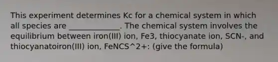 This experiment determines Kc for a chemical system in which all species are _____________. The chemical system involves the equilibrium between iron(III) ion, Fe3, thiocyanate ion, SCN-, and thiocyanatoiron(III) ion, FeNCS^2+: (give the formula)