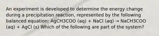 An experiment is developed to determine the energy change during a precipitation reaction, represented by the following balanced equation: AgCH3COO (aq) + NaCl (aq) → NaCH3COO (aq) + AgCl (s) Which of the following are part of the system?