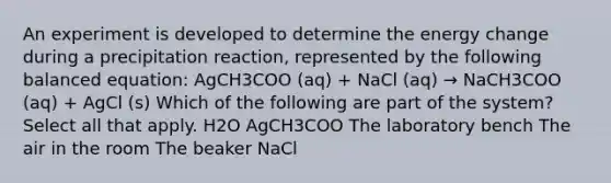 An experiment is developed to determine the energy change during a precipitation reaction, represented by the following balanced equation: AgCH3COO (aq) + NaCl (aq) → NaCH3COO (aq) + AgCl (s) Which of the following are part of the system? Select all that apply. H2O AgCH3COO The laboratory bench The air in the room The beaker NaCl