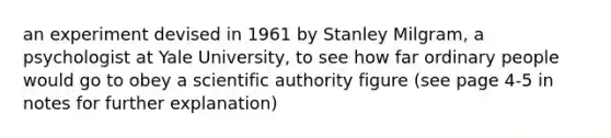 an experiment devised in 1961 by <a href='https://www.questionai.com/knowledge/k4NpDcTDCG-stanley-milgram' class='anchor-knowledge'>stanley milgram</a>, a psychologist at Yale University, to see how far ordinary people would go to obey a scientific authority figure (see page 4-5 in notes for further explanation)