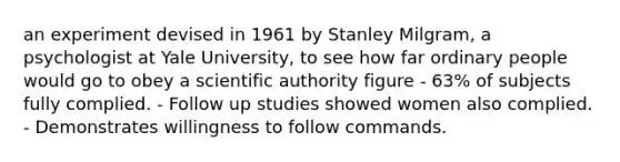 an experiment devised in 1961 by Stanley Milgram, a psychologist at Yale University, to see how far ordinary people would go to obey a scientific authority figure - 63% of subjects fully complied. - Follow up studies showed women also complied. - Demonstrates willingness to follow commands.