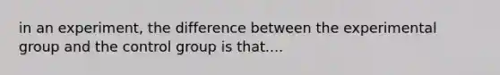 in an experiment, the difference between the experimental group and the control group is that....