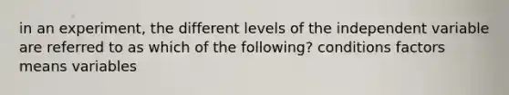 in an experiment, the different levels of the independent variable are referred to as which of the following? conditions factors means variables