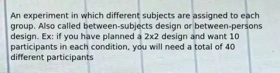 An experiment in which different subjects are assigned to each group. Also called between-subjects design or between-persons design. Ex: if you have planned a 2x2 design and want 10 participants in each condition, you will need a total of 40 different participants