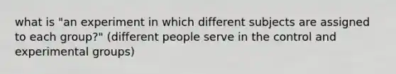 what is "an experiment in which different subjects are assigned to each group?" (different people serve in the control and experimental groups)