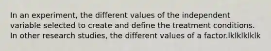 In an experiment, the different values of the independent variable selected to create and define the treatment conditions. In other research studies, the different values of a factor.lklklklklk