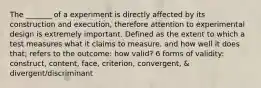 The _______ of a experiment is directly affected by its construction and execution, therefore attention to experimental design is extremely important. Defined as the extent to which a test measures what it claims to measure, and how well it does that; refers to the outcome: how valid? 6 forms of validity: construct, content, face, criterion, convergent, & divergent/discriminant