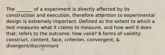 The _______ of a experiment is directly affected by its construction and execution, therefore attention to experimental design is extremely important. Defined as the extent to which a test measures what it claims to measure, and how well it does that; refers to the outcome: how valid? 6 forms of validity: construct, content, face, criterion, convergent, & divergent/discriminant