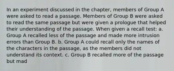 In an experiment discussed in the chapter, members of Group A were asked to read a passage. Members of Group B were asked to read the same passage but were given a prologue that helped their understanding of the passage. When given a recall test: a. Group A recalled less of the passage and made more intrusion errors than Group B. b. Group A could recall only the names of the characters in the passage, as the members did not understand its context. c. Group B recalled more of the passage but mad